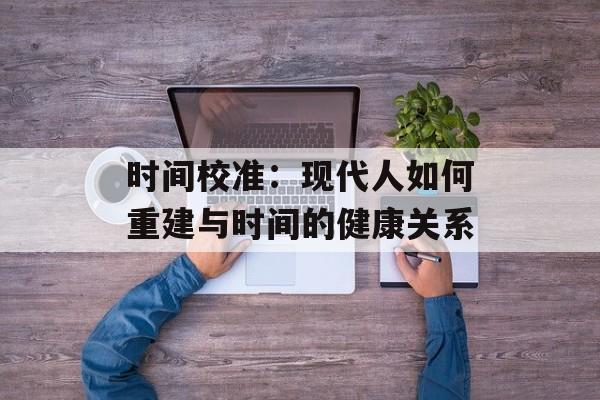 时间校准：现代人如何重建与时间的健康关系-第1张图片-