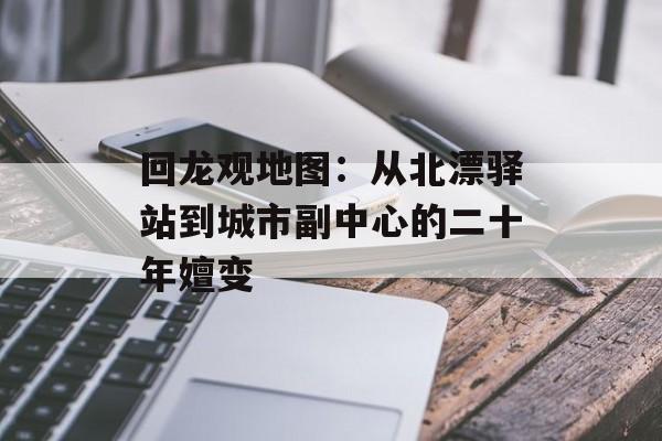 回龙观地图：从北漂驿站到城市副中心的二十年嬗变-第1张图片-