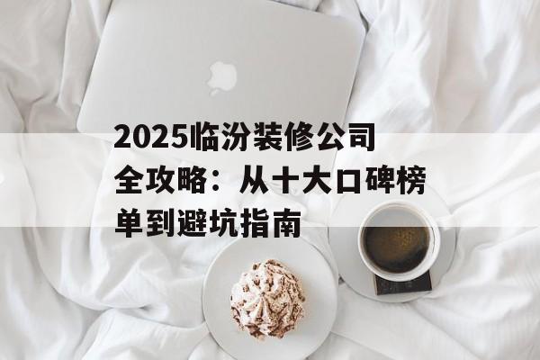 2025临汾装修公司全攻略：从十大口碑榜单到避坑指南-第1张图片-