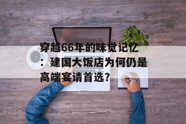 穿越66年的味觉记忆：建国大饭店为何仍是高端宴请首选？-第1张图片-