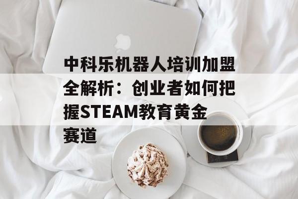 中科乐机器人培训加盟全解析：创业者如何把握STEAM教育黄金赛道-第1张图片-