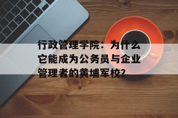 行政管理学院：为什么它能成为公务员与企业管理者的黄埔军校？-第1张图片-