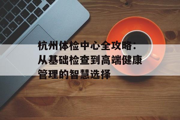 杭州体检中心全攻略：从基础检查到高端健康管理的智慧选择-第1张图片-