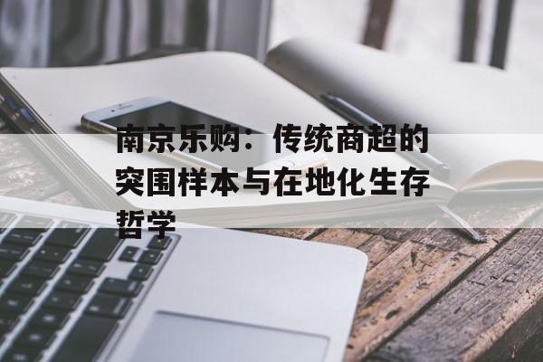 南京乐购：传统商超的突围样本与在地化生存哲学-第1张图片-