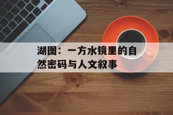 湖图：一方水镜里的自然密码与人文叙事-第1张图片-