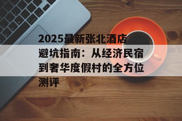 2025最新张北酒店避坑指南：从经济民宿到奢华度假村的全方位测评-第1张图片-