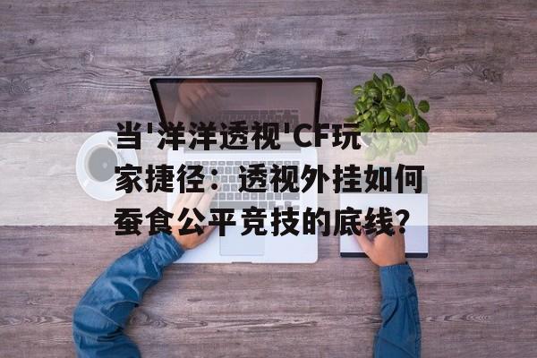当'洋洋透视'CF玩家捷径：透视外挂如何蚕食公平竞技的底线？-第1张图片-