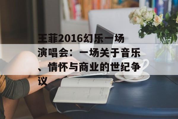王菲2016幻乐一场演唱会：一场关于音乐、情怀与商业的世纪争议-第1张图片-