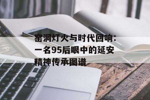 窑洞灯火与时代回响：一名95后眼中的延安精神传承图谱-第1张图片-
