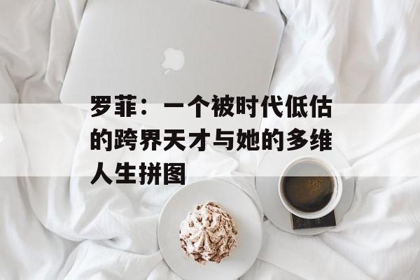 罗菲：一个被时代低估的跨界天才与她的多维人生拼图-第1张图片-