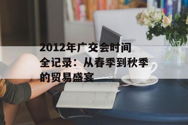 2012年广交会时间全记录：从春季到秋季的贸易盛宴-第1张图片-