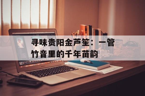 寻味贵阳金芦笙：一管竹音里的千年苗韵-第1张图片-