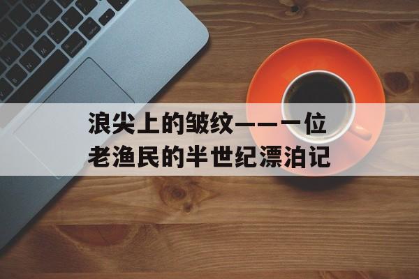 浪尖上的皱纹——一位老渔民的半世纪漂泊记-第1张图片-