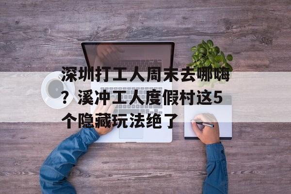 深圳打工人周末去哪嗨？溪冲工人度假村这5个隐藏玩法绝了-第1张图片-