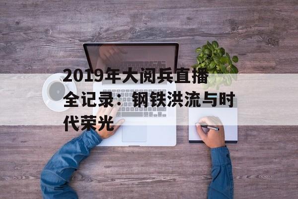 2019年大阅兵直播全记录：钢铁洪流与时代荣光-第1张图片-