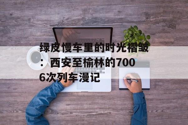 绿皮慢车里的时光褶皱：西安至榆林的7006次列车漫记-第1张图片-