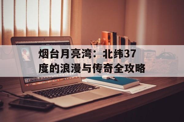 烟台月亮湾：北纬37度的浪漫与传奇全攻略-第1张图片-