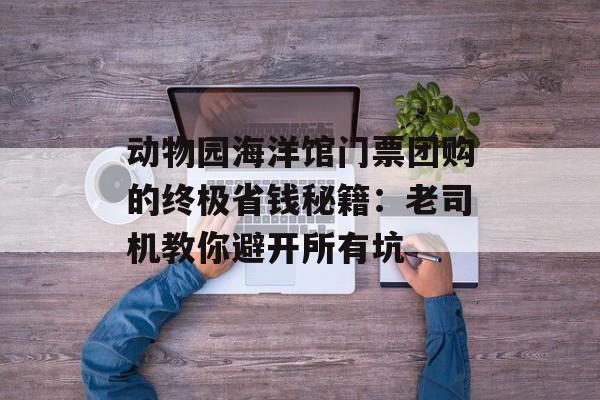动物园海洋馆门票团购的终极省钱秘籍：老司机教你避开所有坑-第1张图片-