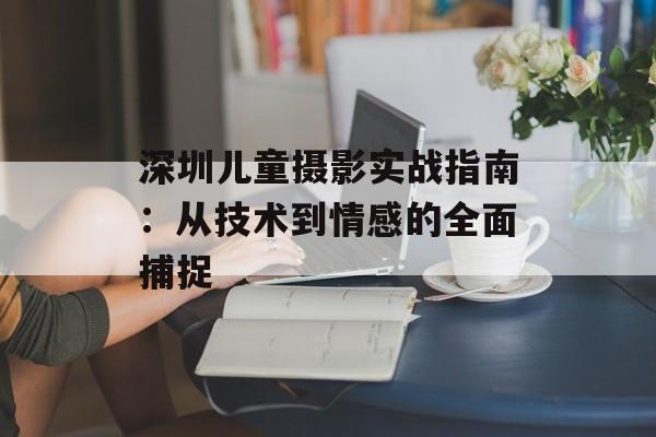深圳儿童摄影实战指南：从技术到情感的全面捕捉-第1张图片-