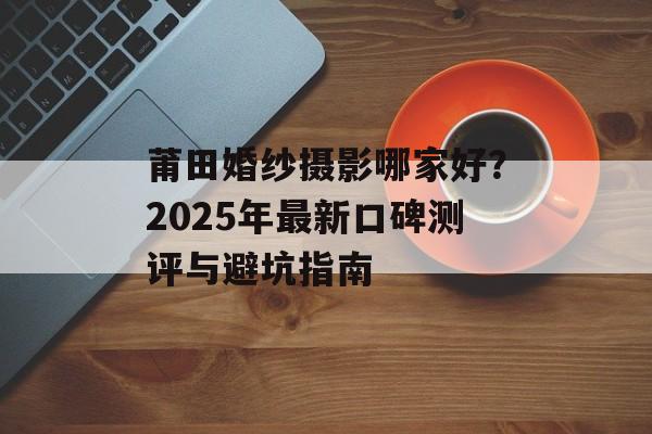 莆田婚纱摄影哪家好？2025年最新口碑测评与避坑指南-第1张图片-