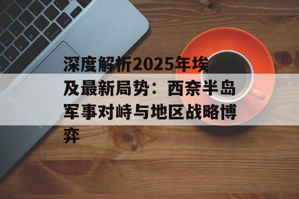 深度解析2025年埃及最新局势：西奈半岛军事对峙与地区战略博弈-第1张图片-