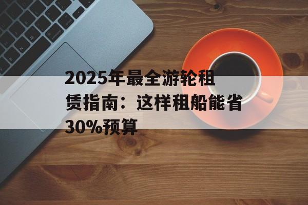 2025年最全游轮租赁指南：这样租船能省30%预算-第1张图片-