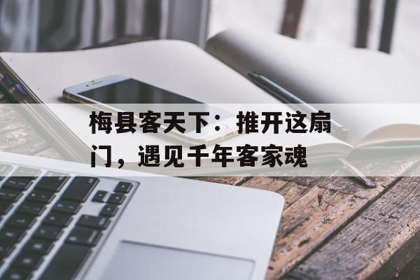 梅县客天下：推开这扇门，遇见千年客家魂-第1张图片-