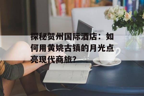 探秘贺州国际酒店：如何用黄姚古镇的月光点亮现代商旅？-第1张图片-