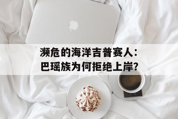 濒危的海洋吉普赛人：巴瑶族为何拒绝上岸？-第1张图片-