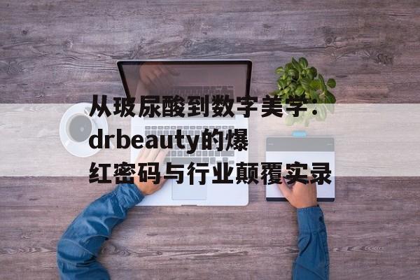 从玻尿酸到数字美学：drbeauty的爆红密码与行业颠覆实录-第1张图片-