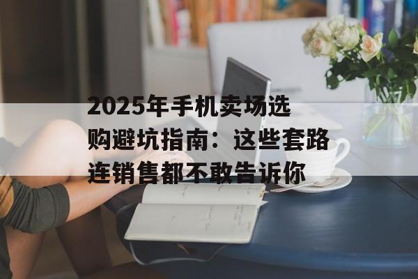 2025年手机卖场选购避坑指南：这些套路连销售都不敢告诉你-第1张图片-