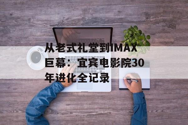 从老式礼堂到IMAX巨幕：宜宾电影院30年进化全记录-第1张图片-