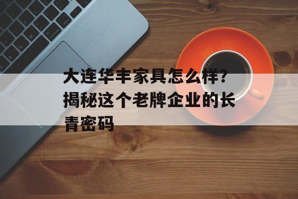大连华丰家具怎么样？揭秘这个老牌企业的长青密码-第1张图片-