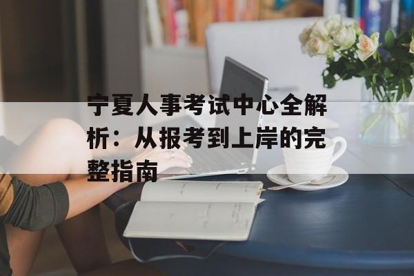 宁夏人事考试中心全解析：从报考到上岸的完整指南-第1张图片-