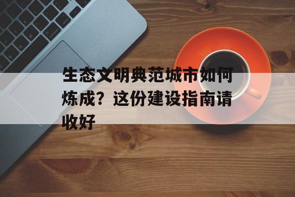 生态文明典范城市如何炼成？这份建设指南请收好-第1张图片-