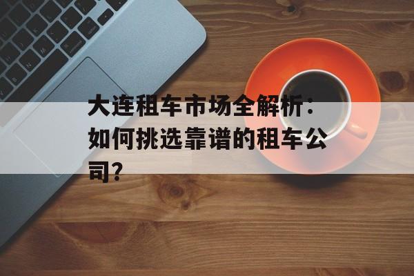 大连租车市场全解析：如何挑选靠谱的租车公司？-第1张图片-
