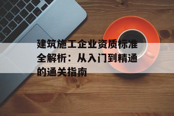 建筑施工企业资质标准全解析：从入门到精通的通关指南-第1张图片-