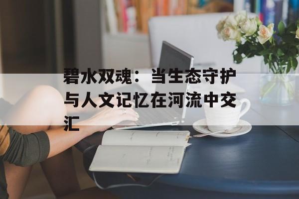 碧水双魂：当生态守护与人文记忆在河流中交汇-第1张图片-