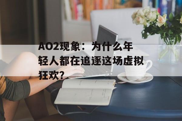 AO2现象：为什么年轻人都在追逐这场虚拟狂欢？-第1张图片-
