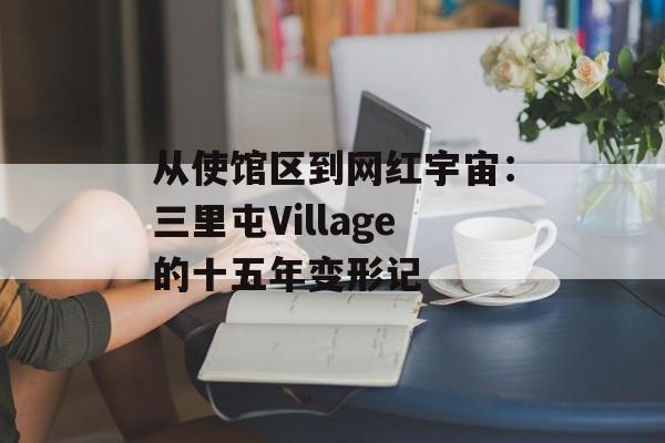 从使馆区到网红宇宙：三里屯Village的十五年变形记-第1张图片-