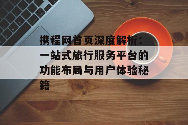 携程网首页深度解析：一站式旅行服务平台的功能布局与用户体验秘籍-第1张图片-