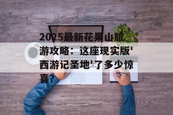 2025最新花果山旅游攻略：这座现实版'西游记圣地'了多少惊喜？-第1张图片-