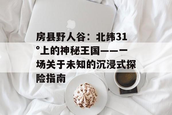 房县野人谷：北纬31°上的神秘王国——一场关于未知的沉浸式探险指南-第1张图片-