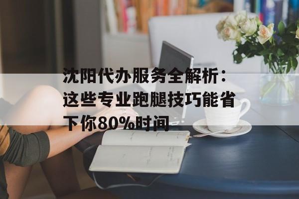 沈阳代办服务全解析：这些专业跑腿技巧能省下你80%时间-第1张图片-
