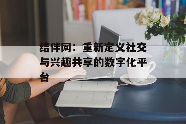 结伴网：重新定义社交与兴趣共享的数字化平台-第1张图片-