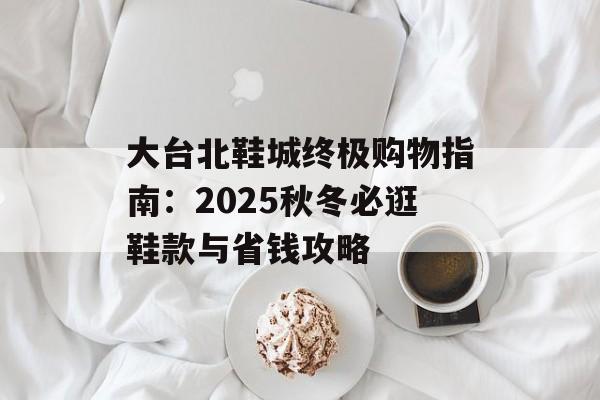 大台北鞋城终极购物指南：2025秋冬必逛鞋款与省钱攻略-第1张图片-