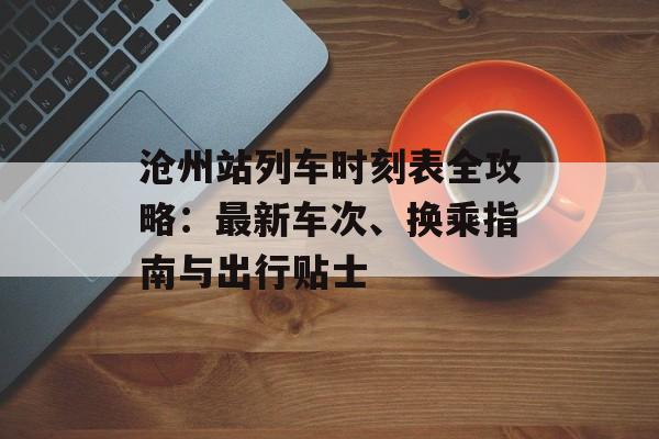 沧州站列车时刻表全攻略：最新车次、换乘指南与出行贴士-第1张图片-