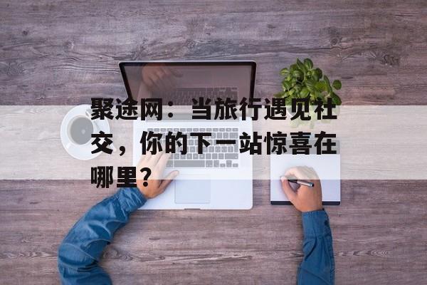 聚途网：当旅行遇见社交，你的下一站惊喜在哪里？-第1张图片-