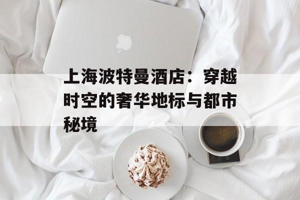 上海波特曼酒店：穿越时空的奢华地标与都市秘境-第1张图片-