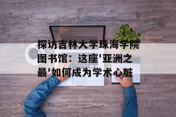 探访吉林大学珠海学院图书馆：这座'亚洲之最'如何成为学术心脏-第1张图片-